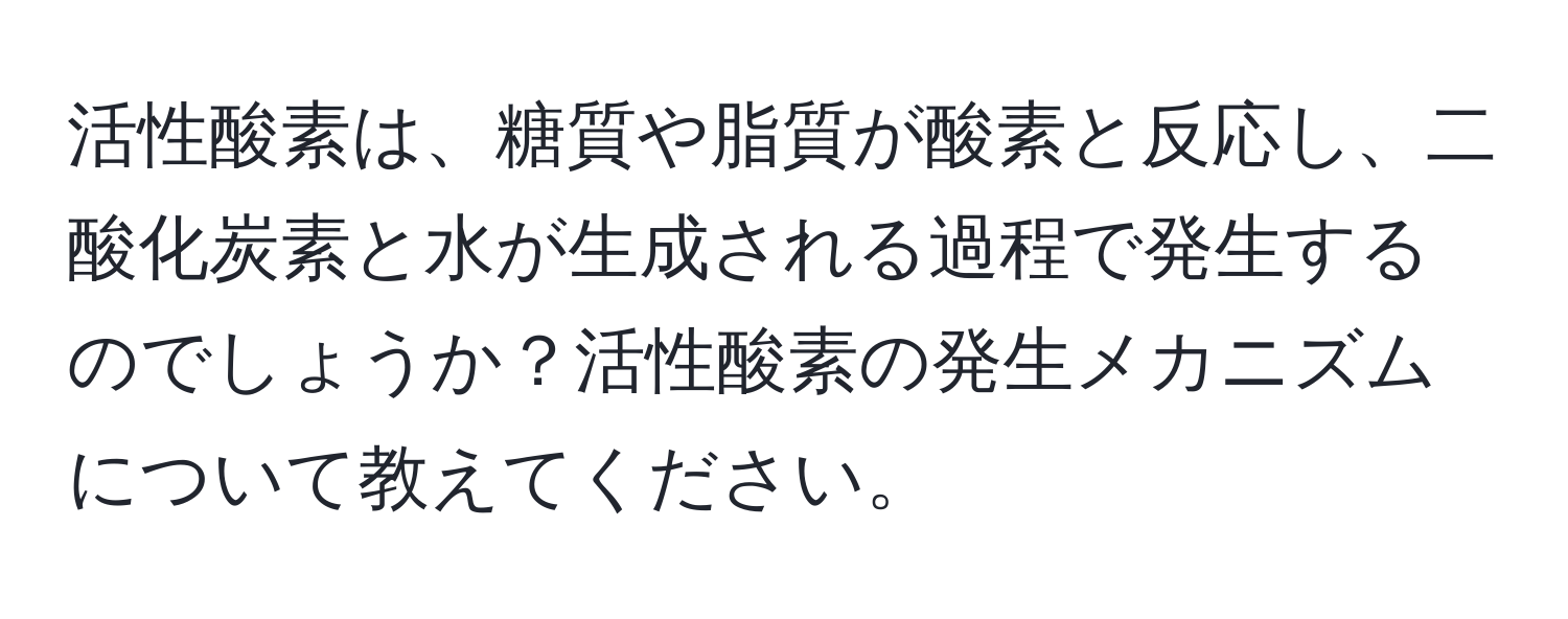 活性酸素は、糖質や脂質が酸素と反応し、二酸化炭素と水が生成される過程で発生するのでしょうか？活性酸素の発生メカニズムについて教えてください。