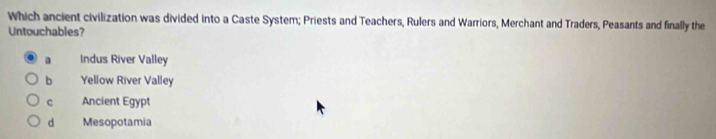 Which ancient civilization was divided into a Caste System; Priests and Teachers, Rulers and Warriors, Merchant and Traders, Peasants and finally the
Untouchables?
a Indus River Valley
b Yellow River Valley
c Ancient Egypt
d Mesopotamia