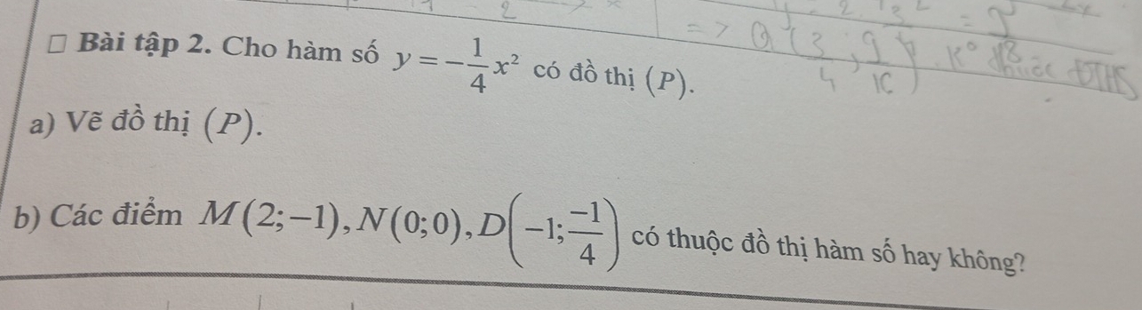 Bài tập 2. Cho hàm số y=- 1/4 x^2 có đồ thị (P). 
a) Vẽ đồ thị (P). 
b) Các điểm M(2;-1), N(0;0), D(-1; (-1)/4 ) có thuộc đồ thị hàm số hay không?