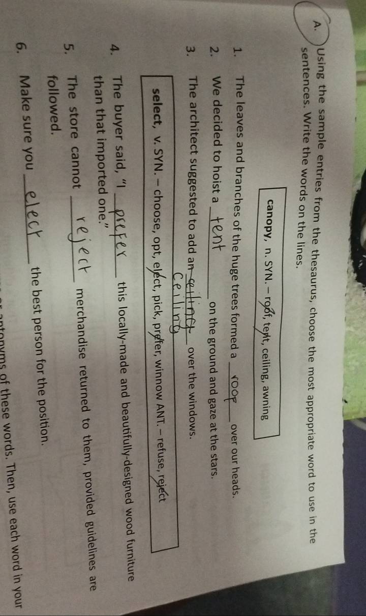 )Using the sample entries from the thesaurus, choose the most appropriate word to use in the 
sentences. Write the words on the lines. 
canopy, n. SYN.— roof, tent, ceiling, awning 
_ 
1. The leaves and branches of the huge trees formed a over our heads. 
2. We decided to hoist a_ 
on the ground and gaze at the stars. 
3. The architect suggested to add am _over the windows. 
_ 
select, v. SYN. — choose, opt, elect, pick, prefer, winnow ANT. - refuse, reject 
4. The buyer said, “I _this locally-made and beautifully-designed wood furniture 
than that imported one." 
5. The store cannot _merchandise returned to them, provided guidelines are 
followed. 
6. Make sure you _the best person for the position. 
tonyms of these words. Then, use each word in your
