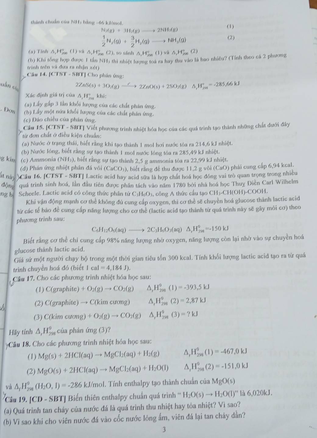 thành chuẩn của NHa bằng -46 kJ/mol.
N_2(g)+3H_2(g)to 2NH_3(g)
(1)
 1/2 N_2(g)+ 3/2 H_2(g)to NH_3(g)
(2)
(a) Tính Δ,H 60° (1) vá △ ,H_2^((circ) (2), so sánh △ ,H_r^m(1))^circ (1)vm△ _(,(2)(2))°(2)
(b) Khí tổng hợp được 1 tấn NH₃ thì nhiệt lượng toá ra hay thu vào là bao nhiêu? (Tính theo cả 2 phương
trình trên và đưa ra nhận xét)
Câu 14. [CTST - SBT] Cho phân ứng:
luần cù
2ZnS(s)+3O_2(g)xrightarrow C2ZnO(s)+2SO_2(g) △ _1H_(298)°=-285.66kJ
Xác định giá trị của △ _,H_(298)^ khi:
(a) Lấy gấp 3 lần khối lượng của các chất phản ứng.
. Đơn (b) Lấy một nửa khối lượng của các chất phân ứng.
(c) Đảo chiều của phân ứng.
Câu 15. [CTST - SBT] Viết phương trình nhiệt hóa học của các quá trình tạo thành những chất dưới đây
từ đơn chất ở điều kiện chuẩn:
(a) Nước ở trạng thái, biết rằng khi tạo thành 1 mol hơi nước tôa ra 214,6 kJ nhiệt.
(b) Nước lông, biết rằng sự tạo thành 1 mol nước lông tòa ra 285,49 kJ nhiệt.
g kim (c) Ammonia (NH₃), biết rằng sự tạo thành 2,5 g ammonia tòa ra 22,99 kJ nhiệt.
(d) Phân ứng nhiệt phân đá vôi (CaCO_3) ), biết rằng đề thu được 11, 2 g vôi (CaO) phải cung cấp 6,94 kcal.
ất này Câu 16. [CTST - SBT] Lactic acid hay acid sữa là hợp chất hoá học đóng vai trò quan trọng trong nhiều
động quá trình sinh hoá, lần đầu tiên được phân tách vào năm 1780 bởi nhà hoá học Thuy Điền Carl Wilhelm
ng b Scheele. Lactic acid có công thức phân tử C _3H_6O_3 , công A thức cấu tạo CH_3-CH(OH)-COOH.
Khi vận động mạnh cơ thể không đú cung cấp oxygen, thì cơ thể sẽ chuyền hoá glucose thành lactic acid
từ các tế bảo đề cung cấp năng lượng cho cơ thể (lactic acid tạo thành từ quá trình này sẽ gây môi cơ) theo
phương trinh sau:
C_6H_12O_6(aq)to 2C_3H_6O_3(aq)△ _rH_(298)^o=-150kJ
Biết rằng cơ thể chi cung cấp 98% năng lượng nhờ oxygen, năng lượng còn lại nhờ vào sự chuyền hoá
glucose thành lactic acid.
Giả sử một người chạy bộ trong một thời gian tiêu tốn 300 kcal. Tính khối lượng lactic acid tạo ra từ quá
trình chuyền hoá đó (biết 1 ca =4,184J).
Câu 17. Cho các phương trình nhiệt hóa học sau:
(1) C(graphite a +O_2(g)to CO_2(g) △ _rH_(298)^o(1)=-393,5kJ
6 (2) C(graphite)to C(kimcurg) △ _tH_(298)^(θ)(2)=2,87kJ
(3) C(kimeurang) +O_2(g)to CO_2(g) △ _1H_(298)^0(3)=?kJ
Hãy tính △ _1H_(298)^0 của phán (mg(3)'
Câu 18. Cho các phương trình nhiệt hóa học sau:
(1) Mg(s)+2HCl(aq)to MgCl_2(aq)+H_2(g) △ H_(298)^0(1)=-467,0kJ
(2) MgO(s)+2HCl(aq)to MgCl_2(aq)+H_2O(l) △, H_(298)^0(2)=-151,0kJ
và △ _fH_(298)^(θ)(H_2O,l)=-286kJ/mol. Tính enthalpy tạo thành chuẩn của MgO(s)
Câu 19. [º CD-SBT | Biến thiên enthalpy chuẩn quá trình * H_2O(s)to H_2O(l)'' là 6,020kJ.
(a) Quá trình tan chảy của nước đá là quá trình thu nhiệt hay tòa nhiệt? Vì sao?
(b) Vi sao khi cho viên nước đá vào cốc nước lỏng ấm, viên đá lại tan chảy dần?
3