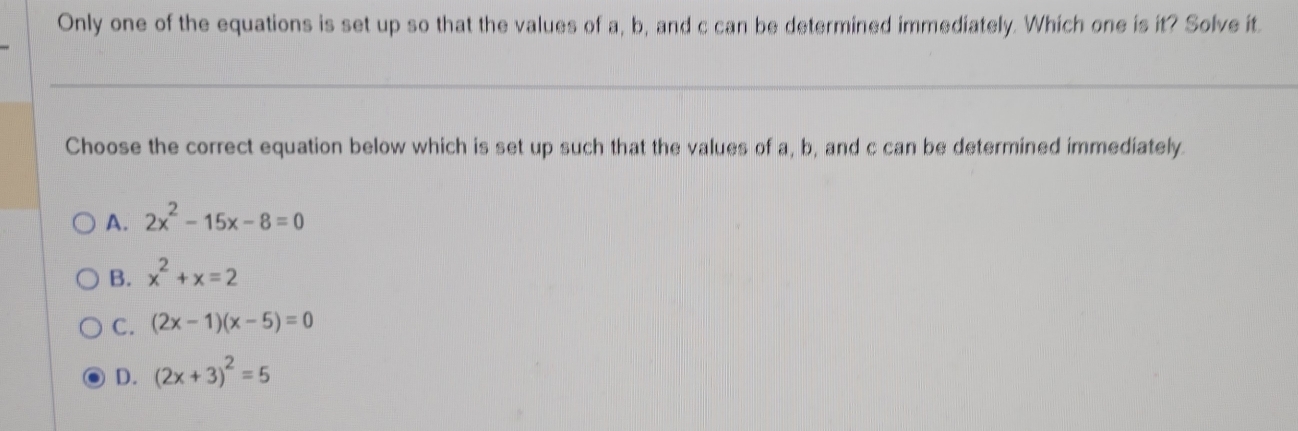 Only one of the equations is set up so that the values of a, b, and c can be determined immediately. Which one is it? Solve it.
Choose the correct equation below which is set up such that the values of a, b, and c can be determined immediately.
A. 2x^2-15x-8=0
B. x^2+x=2
C. (2x-1)(x-5)=0
D. (2x+3)^2=5