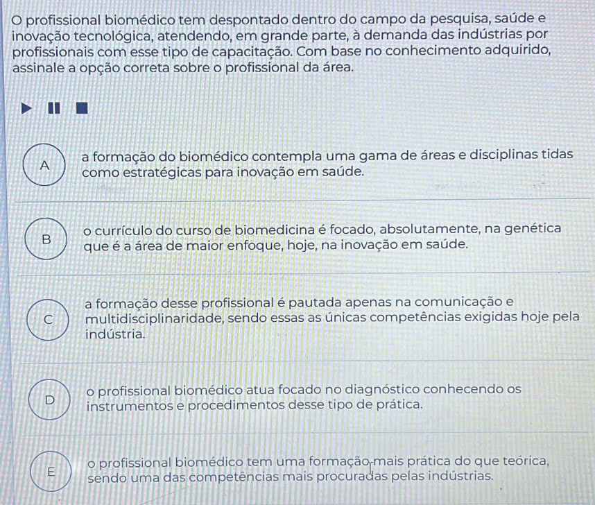 profissional biomédico tem despontado dentro do campo da pesquisa, saúde e
inovação tecnológica, atendendo, em grande parte, à demanda das indústrias por
profissionais com esse tipo de capacitação. Com base no conhecimento adquirido,
assinale a opção correta sobre o profissional da área.
A a formação do biomédico contempla uma gama de áreas e disciplinas tidas
como estratégicas para inovação em saúde.
o currículo do curso de biomedicina é focado, absolutamente, na genética
B que é a área de maior enfoque, hoje, na inovação em saúde.
a formação desse profissional é pautada apenas na comunicação e
C multidisciplinaridade, sendo essas as únicas competências exigidas hoje pela
indústria.
D o profissional biomédico atua focado no diagnóstico conhecendo os
instrumentos e procedimentos desse tipo de prática.
o profissional biomédico tem uma formação mais prática do que teórica,
sendo uma das competências mais procuradas pelas indústrias.