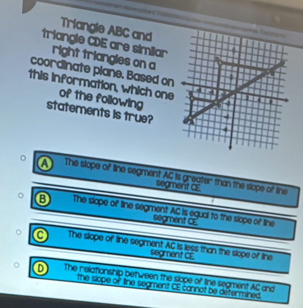 Triangle ABC and
triangle CDE are similar
right triangles on a
coordinate plane. Based on
this information, which one
of the following
statements is true?
a The slope of line segment AC is greater than the slope of line
segment CE
The slope of line segment AC is egual to the slope of line
segment CE
a The slope of line segment AC Is less than the slope of line
segment CE.
D The relationship between the siope of line segment AC and
the slope of line segment CE cannot be determined.