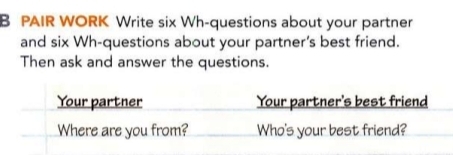 PAIR WORK Write six Wh-questions about your partner 
and six Wh-questions about your partner's best friend. 
Then ask and answer the questions. 
Your partner Your partner's best friend 
Where are you from? Who's your best friend?