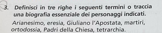 Definisci in tre righe i seguenti termini o traccia 
una biografia essenziale dei personaggi indicati. 
Arianesimo, eresia, Giuliano l'. Apostata, martiri, 
ortodossia, Padri della Chiesa, tetrarchia.