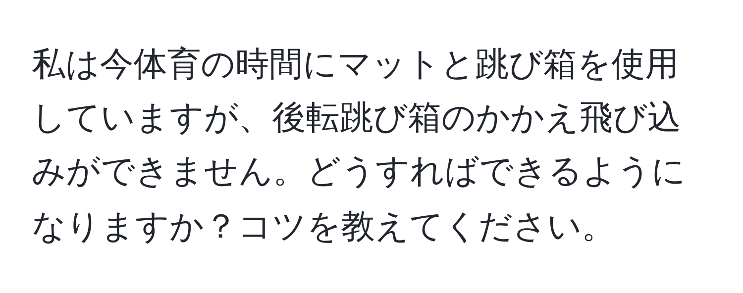 私は今体育の時間にマットと跳び箱を使用していますが、後転跳び箱のかかえ飛び込みができません。どうすればできるようになりますか？コツを教えてください。