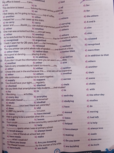 ) exsmined
My office is based_ Cairo.
c) had
a) on b) in
This decision is based _c) of d) for
Solving the most serious problems d) for
a) in b) on
I feel sleepy, so I'm going to have_
c) of
cup of caffee.
a) another b) other
c) others d) the others
I helped her_ her cases up the stairs. b) carry
a) to carry d) A and b
c) carrying
. Water and _liquids oecan stained unprotected wood surfaces
a) other b) another
d) else
c) others
One man was arrested but the._ one get away.
a) other b) another c) others d) else
that he had seen it before.
. As he watched the TV show, he suddenly b) organized_ c) realized d) released
a) recognized
2. I hadn't seen her for 20 years, but I _her immediately.
a) organized b) released c) realized
3. The new printer can print whole rolls of speaker _one sheet at a time. d) recognized
a) other than b) rather than c) better than d) more than
24- He is good at dancing _playing drums,
a) beside b) in addition, c) as well as
25 If you don't trust the information here you can search on .. sites. d) in addition to that
a) another b) other
26 Cairo is very crowded city so I want to move to _city. _c) else d) others
a) other b) either
27- I chose this coat in the end because the ones were all too expensive. c) neither d) another
a) other b) others c) another d) their
28- His continuous inspires me to work together.
a) supply b) support
29. You should have your sight t.....regularly. c) sorrow d) scene
a) checked b) shocked c) chalk d) choke
30- Do you think that smartphones help students._ their studies? d) with
a) by b) in c) to
31- I like doing activities. c) each day d) the other day
a) every day b) everyday
32. Did Leelah Hazzah _ in America? c) studying d) studies
a) study b) studied
33- What_ your best friend eat yesterday? c) have d) do
a) does b) did
34- In 2017 my parents _to Luxor. c) moved d) moving
a) move b) have moved
35. Hala is going to be a scientist when she _school. c) leave d) had left
a) is left b) leaves
36- Your couslin _at the community centre last summer, c) helped d) is help
a) helping
37- | _sports when I was at primary school. b) help c) love always d) always love
a) loved always b) always loved
38- 1 _lots of friends at school last year c) making d) made
39. a) have made b) make
what I could do?
a) Have you know b) Are you knowing c) Do you know d) Know you
40 The Maasal houses _by the women of the tribe. c) are building
d) be built
a) have built b) are built
71