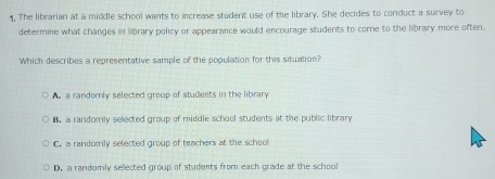 The librarian at a middle school wants to increase student use of the library. She decides to conduct a survey to
determine what changes in library policy or appearance would encourage students to come to the library more often.
Which describes a representative sample of the pooulation for this situation?
a randomly selected group of students in the library. a randomly selected group of middle school students at the public library
C. a randomly selected group of teachers at the school
D. a randomly selected group of students from each grade at the schooll