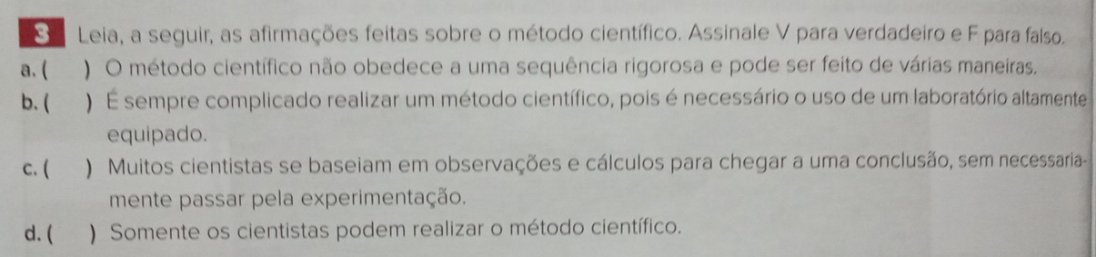 a Leia, a seguir, as afirmações feitas sobre o método científico. Assinale V para verdadeiro e F para falso.
a. ( 
) O método científico não obedece a uma sequência rigorosa e pode ser feito de várias maneiras.
b. ( ) É sempre complicado realizar um método científico, pois é necessário o uso de um laboratório altamente
equipado.
c. ( ) Muitos cientistas se baseiam em observações e cálculos para chegar a uma conclusão, sem necessaria-
mente passar pela experimentação.
d. ( ) Somente os cientistas podem realizar o método científico.