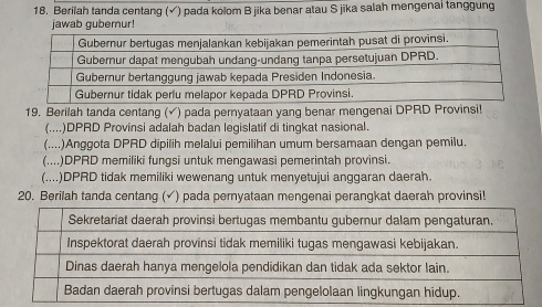 Berilah tanda centang (√) pada kolom B jika benar atau S jika salah mengenal tanggung 
jawab guberur! 
19. Berilah tanda centang (√) pada pernyataan yang benar mengenai DPRD Provinsil 
(....)DPRD Provinsi adalah badan legislatif di tingkat nasional. 
(....)Anggota DPRD dipilih melalui pemilihan umum bersamaan dengan pemilu. 
(....)DPRD memiliki fungsi untuk mengawasi pemerintah provinsi. 
(....)DPRD tidak memiliki wewenang untuk menyetujui anggaran daerah. 
20. Berilah tanda centang (✓) pada pernyataan mengenai perangkat daerah provinsi!