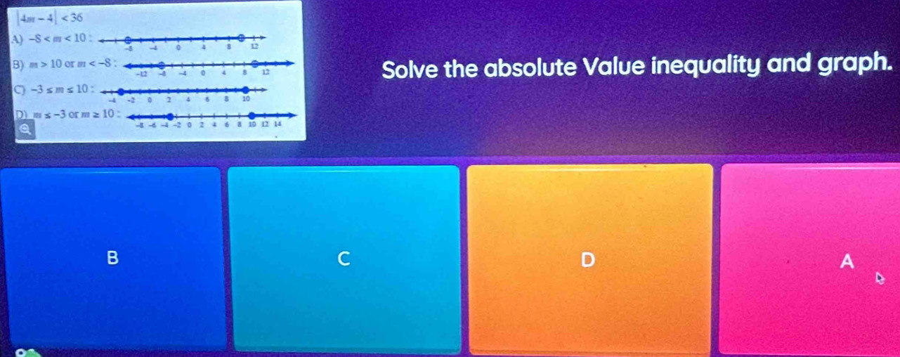 4m-4|<36</tex>
A) -8
B) m>10 or m
Solve the absolute Value inequality and graph.
-3≤ m≤ 10
D m≤ -3orm≥ 10
a
B
C
A