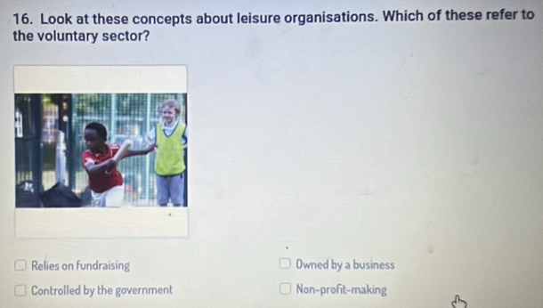 Look at these concepts about leisure organisations. Which of these refer to
the voluntary sector?
Relies on fundraising Owned by a business
Controlled by the government Non-profit-making