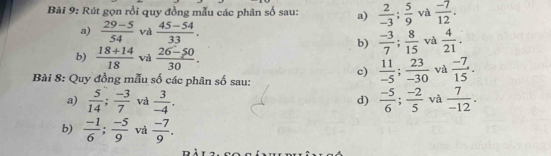 Rút gọn rồi quy đồng mẫu các phân số sau:  2/-3 ;  5/9  và  (-7)/12 . 
a)
a)  (29-5)/54  và  (45-54)/33 .
b)  (-3)/7 ;  8/15  và  4/21 . 
b)  (18+14)/18  và  (26-50)/30 . 
c)  11/-5 ;  23/-30  và  (-7)/15 . 
Bài 8: Quy đồng mẫu số các phân số sau:
a)  5/14 ;  (-3)/7  và  3/-4 .  (-5)/6 ;  (-2)/5  và  7/-12 . 
d)
b)  (-1)/6 ;  (-5)/9  và  (-7)/9 .