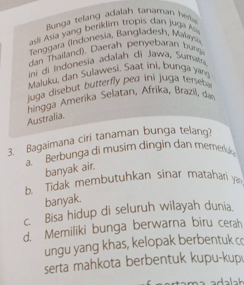 Bunga telang adalah tanaman herba
asli Asia yang beriklim tropis dan juga Asia
Tenggara (Indonesia, Bangladesh, Malaysia,
dan Thailand), Daerah penyebaran bunga
ini di Indonesia adalah di Jawa, Sumatra,
Maluku, dan Sulawesi. Saat ini, bunga yang
juga disebut butterfly pea ini juga terseba .
hingga Amerika Selatan, Afrika, Brazil, dan
Australia.
3. Bagaimana ciri tanaman bunga telang?
a. Berbunga di musim dingin dan memerluk
banyak air.
b. Tidak membutuhkan sinar matahari yan
banyak.
c. Bisa hidup di seluruh wilayah dunia.
d. Memiliki bunga berwarna biru cerah
ungu yang khas, kelopak berbentuk co
serta mahkota berbentuk kupu-kup
adalah