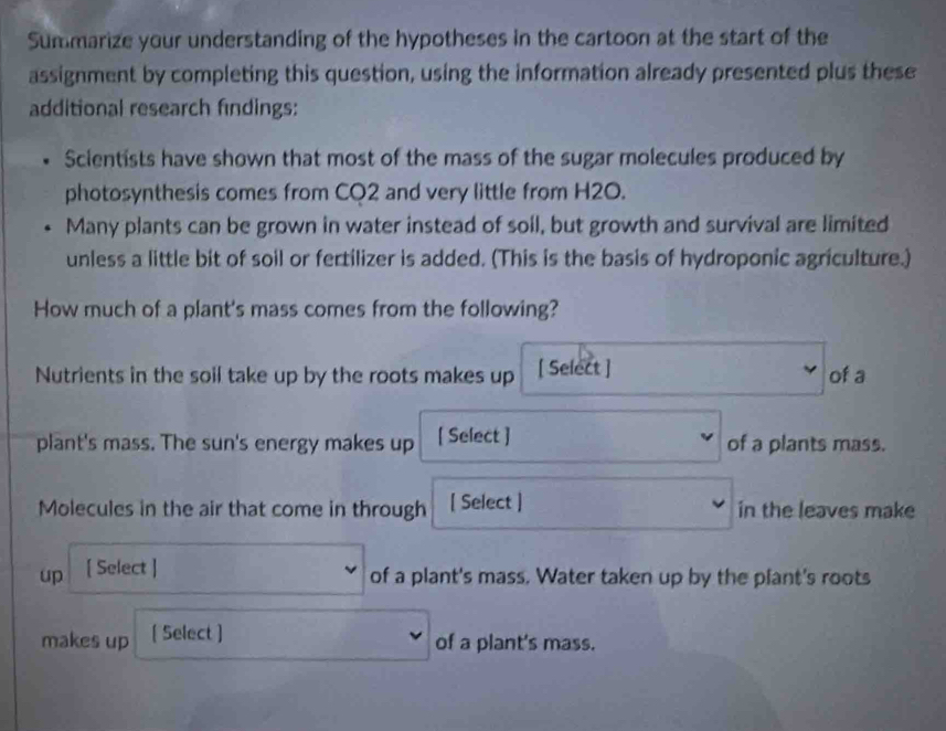 Summarize your understanding of the hypotheses in the cartoon at the start of the 
assignment by completing this question, using the information already presented plus these 
additional research findings: 
Scientists have shown that most of the mass of the sugar molecules produced by 
photosynthesis comes from CO2 and very little from H2O. 
Many plants can be grown in water instead of soil, but growth and survival are limited 
unless a little bit of soil or fertilizer is added. (This is the basis of hydroponic agriculture.) 
How much of a plant's mass comes from the following? 
Nutrients in the soil take up by the roots makes up [ Select ] of a 
plant's mass. The sun's energy makes up [ Select ] of a plants mass. 
Molecules in the air that come in through [ Select ] in the leaves make 
up [ Select ] 
of a plant's mass. Water taken up by the plant's roots 
makes up [ Select ] 
of a plant's mass.