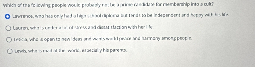 Which of the following people would probably not be a prime candidate for membership into a cult?
. Lawrence, who has only had a high school diploma but tends to be independent and happy with his life.
Lauren, who is under a lot of stress and dissatisfaction with her life.
Leticia, who is open to new ideas and wants world peace and harmony among people.
Lewis, who is mad at the world, especially his parents.
