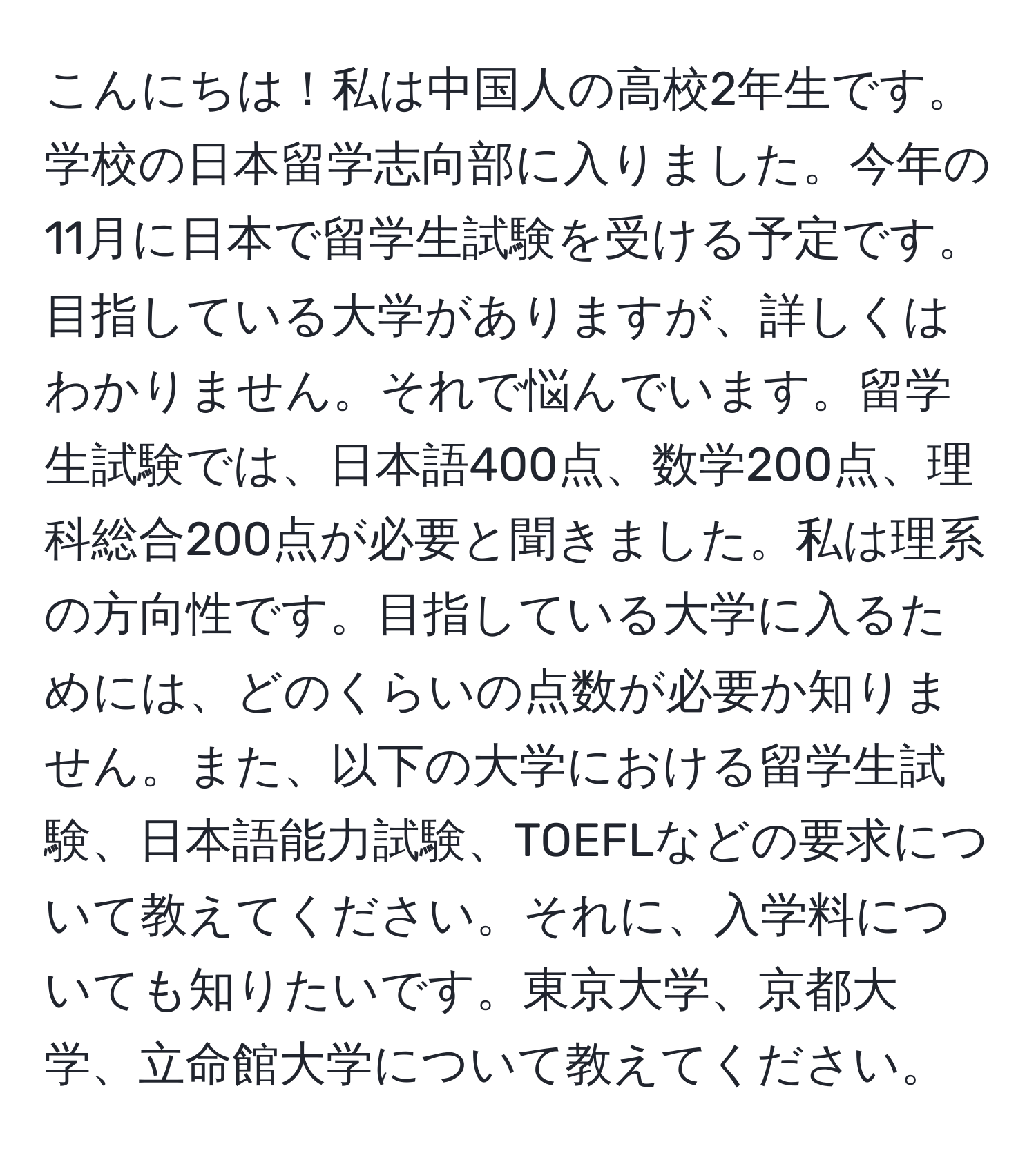 こんにちは！私は中国人の高校2年生です。学校の日本留学志向部に入りました。今年の11月に日本で留学生試験を受ける予定です。目指している大学がありますが、詳しくはわかりません。それで悩んでいます。留学生試験では、日本語400点、数学200点、理科総合200点が必要と聞きました。私は理系の方向性です。目指している大学に入るためには、どのくらいの点数が必要か知りません。また、以下の大学における留学生試験、日本語能力試験、TOEFLなどの要求について教えてください。それに、入学料についても知りたいです。東京大学、京都大学、立命館大学について教えてください。