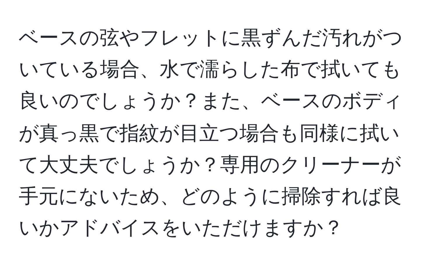 ベースの弦やフレットに黒ずんだ汚れがついている場合、水で濡らした布で拭いても良いのでしょうか？また、ベースのボディが真っ黒で指紋が目立つ場合も同様に拭いて大丈夫でしょうか？専用のクリーナーが手元にないため、どのように掃除すれば良いかアドバイスをいただけますか？