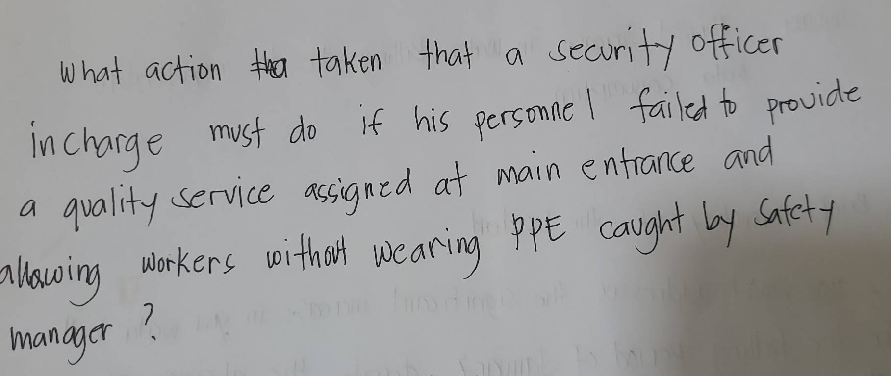 What action taken that a secority officer 
incharge must do if his personne I failed to provide 
a quality service assigned at main entrance and 
allowing workers woitholl wearing PE caught by Safety 
manager?