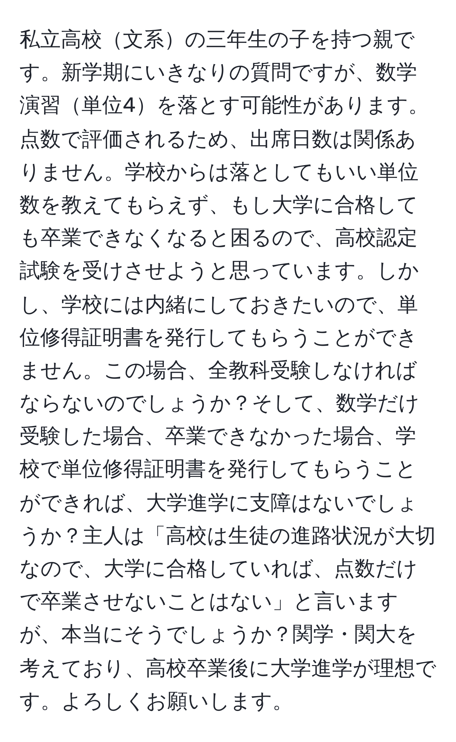 私立高校文系の三年生の子を持つ親です。新学期にいきなりの質問ですが、数学演習単位4を落とす可能性があります。点数で評価されるため、出席日数は関係ありません。学校からは落としてもいい単位数を教えてもらえず、もし大学に合格しても卒業できなくなると困るので、高校認定試験を受けさせようと思っています。しかし、学校には内緒にしておきたいので、単位修得証明書を発行してもらうことができません。この場合、全教科受験しなければならないのでしょうか？そして、数学だけ受験した場合、卒業できなかった場合、学校で単位修得証明書を発行してもらうことができれば、大学進学に支障はないでしょうか？主人は「高校は生徒の進路状況が大切なので、大学に合格していれば、点数だけで卒業させないことはない」と言いますが、本当にそうでしょうか？関学・関大を考えており、高校卒業後に大学進学が理想です。よろしくお願いします。