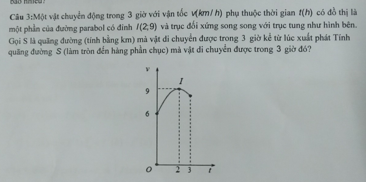 bao nhieu? 
Câu 3:Một vật chuyển động trong 3 giờ với vận tốc v(km/ h) phụ thuộc thời gian t(h) có đồ thị là 
một phần của đường parabol có đỉnh I(2;9) và trục đối xứng song song với trục tung như hình bên. 
Gọi S là quãng đường (tính bằng km) mà vật di chuyển được trong 3 giờ kể từ lúc xuất phát Tính 
quãng đường S (làm tròn đến hàng phần chục) mà vật di chuyển được trong 3 giờ đó?