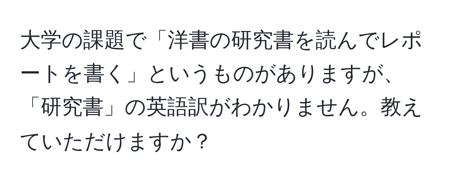 大学の課題で「洋書の研究書を読んでレポートを書く」というものがありますが、「研究書」の英語訳がわかりません。教えていただけますか？