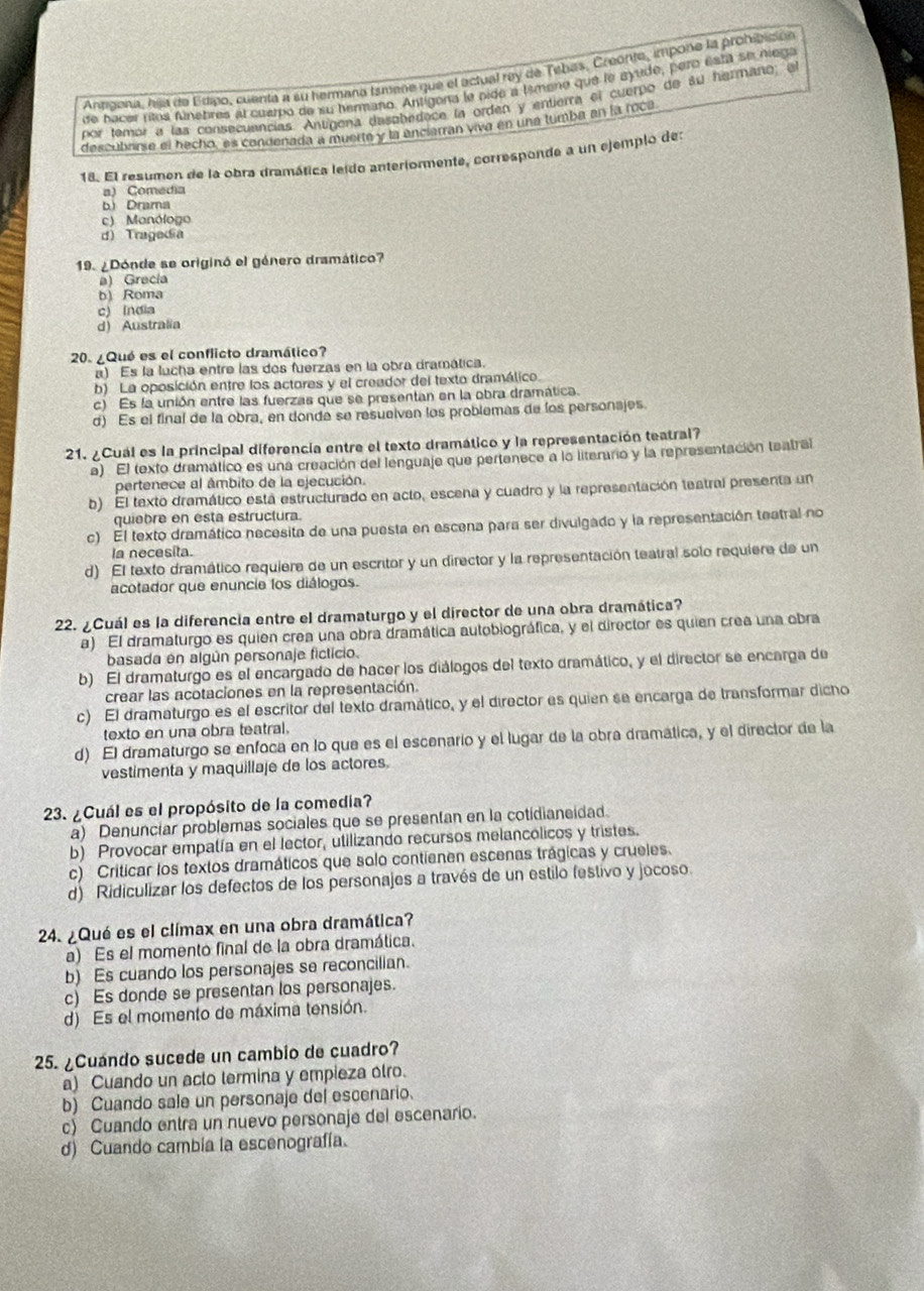 Antigona, hija de Edipo, cuenta a su hermana Ismene que el actual rey de Tebas, Creonte, impone la prohibición
de bacer ritos fúnebres al cuarpo de su hermano. Antígona le nide a lsmene que le ayude, pero esta se niega
por tamor a las consecuancias. Antígena dasabedace la orden y entierra el cuerpo de su hermano, e
descubarse el hecho, es condenada a muerte y la encierran viva en una tumba en la roca
18. El resumen de la obra dramática leido anteriormente, corresponde a un ejemplo des
a) Comedia
b Drama
c) Monólogo
d) Tragedia
19. ¿Dónde se originó el género dramático?
a) Grecia
b) Roma
c) India
d) Australia
20. ¿Qué es el conflicto dramático?
a) Es la lucha entre las dos fuerzas en la obra dramática.
b) La oposición entre los actores y el creador del texto dramálico
c) Es la unión entre las fuerzas que se presentan en la obra dramática.
d) Es el final de la obra, en donde se resuelven los problemas de los personajes.
21. ¿Cuál es la principal diferencia entre el texto dramático y la representación teatral?
a) El texto dramático es una creación del lenguaje que pertanece a lo literario y la representación teatral
pertenece al ámbito de la ejecución.
b) El texto dramático está estructurado en acto, escena y cuadro y la representación teatral presenta un
quiebre en esta estructura.
c) El texto dramático necesita de una puesta en escena para ser divulgado y la representación teatral no
la necesita.
d) El texto dramático requiere de un escritor y un director y la representación teatral solo requiere de un
acotador que enuncie los diálogos.
22. ¿Cuál es la diferencia entre el dramaturgo y el director de una obra dramática?
a) El dramaturgo es quien crea una obra dramática autobiográfica, y el director es quien crea una obra
basada en algún personaje ficticio.
b) El dramaturgo es el encargado de hacer los diálogos del texto dramático, y el director se encarga de
crear las acotaciones en la representación.
c) El dramaturgo es el escritor del texto dramático, y el director es quien se encarga de transformar dicho
texto en una obra teatral.
d) El dramaturgo se enfoca en lo que es el escenario y el lugar de la obra dramática, y el director de la
vestimenta y maquillaje de los actores
23. ¿Cuál es el propósito de la comedia?
a) Denunciar problemas sociales que se presentan en la cotidianeidad.
b) Provocar empalía en el lector, utilizando recursos melancólicos y tristes.
c) Criticar los textos dramáticos que solo contienen escenas trágicas y crueles.
d) Ridiculizar los defectos de los personajes a través de un estilo festivo y jocoso.
24. ¿Qué es el clímax en una obra dramática?
a) Es el momento final de la obra dramática.
b) Es cuando los personajes se reconcilian.
c) Es donde se presentan los personajes.
d) Es el momento de máxima tensión.
25. ¿Cuándo sucede un cambio de cuadro?
a) Cuando un acto termina y empieza olro.
b) Cuando sale un personaje del escenario.
c) Cuando entra un nuevo personaje del escenario.
d) Cuando cambia la escenografía.