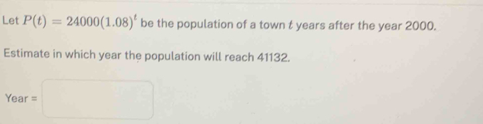 Let P(t)=24000(1.08)^t be the population of a town t years after the year 2000. 
Estimate in which year the population will reach 41132. 
□  
ea r =□