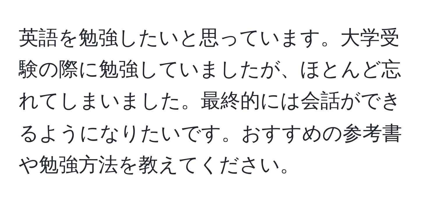 英語を勉強したいと思っています。大学受験の際に勉強していましたが、ほとんど忘れてしまいました。最終的には会話ができるようになりたいです。おすすめの参考書や勉強方法を教えてください。