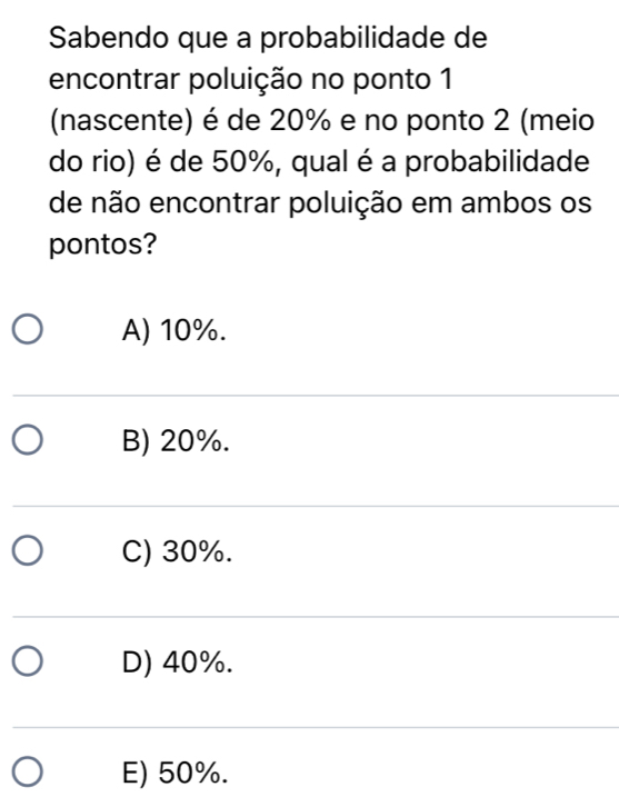 Sabendo que a probabilidade de
encontrar poluição no ponto 1
(nascente) é de 20% e no ponto 2 (meio
do rio) é de 50%, qual é a probabilidade
de não encontrar poluição em ambos os
pontos?
A) 10%.
B) 20%.
C) 30%.
D) 40%.
E) 50%.