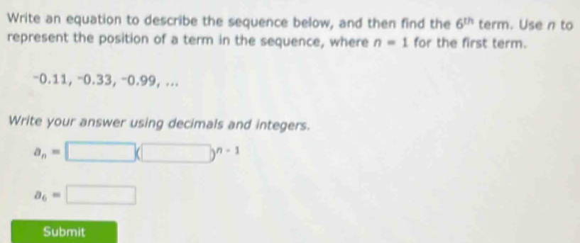 Write an equation to describe the sequence below, and then find the 6^(th) term. Use n to 
represent the position of a term in the sequence, where n=1 for the first term.
-0.11, -0.33, -0.99, ... 
Write your answer using decimals and integers.
a_n=□ (□ )^n-1
a_6=□
Submit