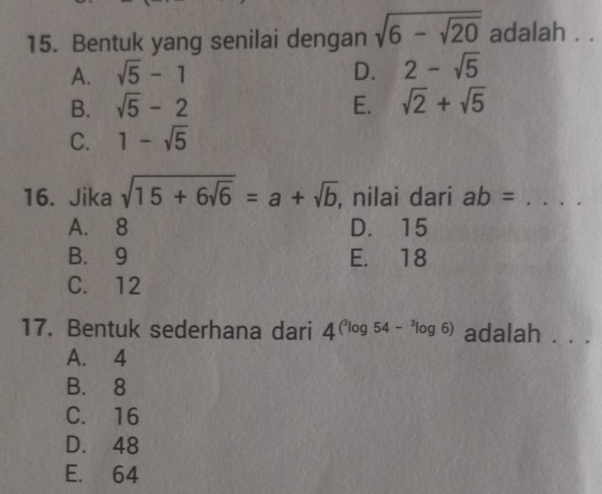 Bentuk yang senilai dengan sqrt(6-sqrt 20) adalah . .
A. sqrt(5)-1 D. 2-sqrt(5)
B. sqrt(5)-2 E. sqrt(2)+sqrt(5)
C. 1-sqrt(5)
16. Jika sqrt(15+6sqrt 6)=a+sqrt(b) , nilai dari ab= _
A. 8 D. 15
B. 9 E. 18
C. 12
17. Bentuk sederhana dari 4(^3log 54-^3log 6) adalah . . .
A. 4
B. 8
C. 16
D. 48
E. 64