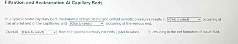 Filtration and Reabsorption At Capillary Beds 
In a typical blood capiliary bed, the-balance of hydrostatic and colloid osmotic pressures results in (Click to select) occurring at 
the arterial end of the capillaries and [(Clack to select) occurring at the venous end. 
Overall, (Click to select) from the plasma normally exceeds (Click to select) ,resulting in the net formation of tissue fluid.