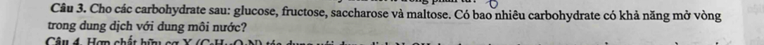 Cho các carbohydrate sau: glucose, fructose, saccharose và maltose. Có bao nhiêu carbohydrate có khả năng mở vòng 
trong dung dịch với dung môi nước? 
Câu 4. Hợp chất hữu cơ X ( C )