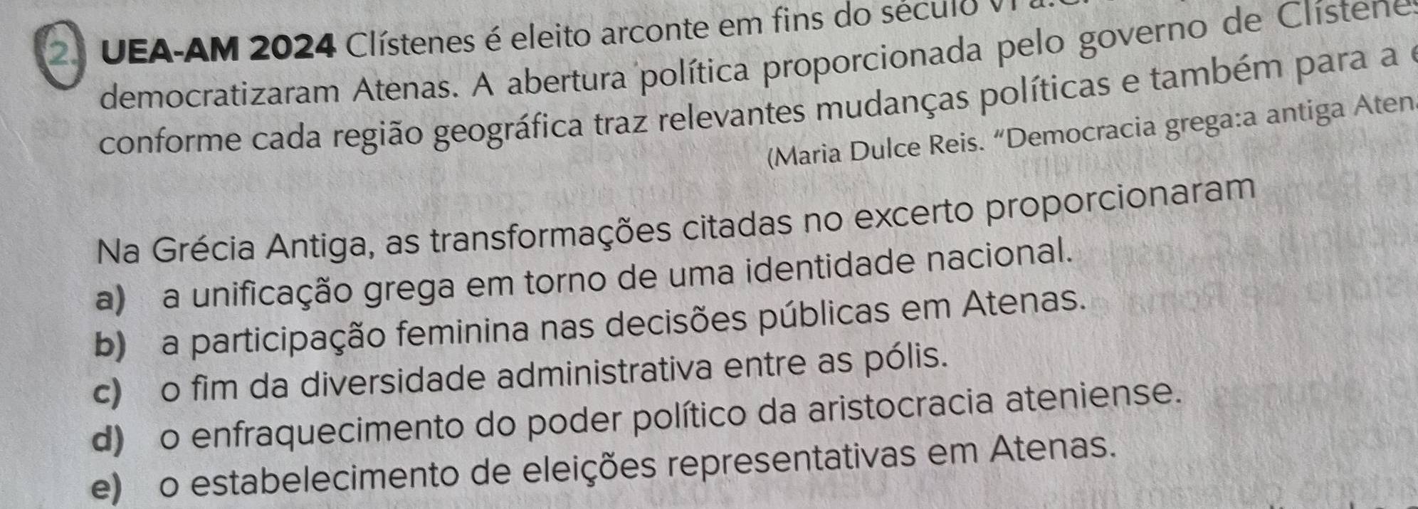 UEA-AM 2024 Clístenes é eleito arconte em fins do século 
democratizaram Atenas. A abertura política proporcionada pelo governo de Clístene
conforme cada região geográfica traz relevantes mudanças políticas e também para a e
(Maria Dulce Reis. “Democracia grega:a antiga Aten
Na Grécia Antiga, as transformações citadas no excerto proporcionaram
a) a unificação grega em torno de uma identidade nacional.
b) a participação feminina nas decisões públicas em Atenas.
c) o fim da diversidade administrativa entre as pólis.
d) o enfraquecimento do poder político da aristocracia ateniense.
e) o estabelecimento de eleições representativas em Atenas.