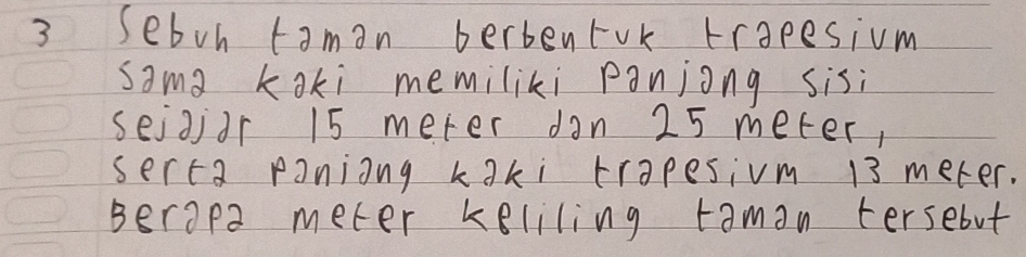 Sebon taman berbenrok trapesium 
sama koki memiliki panjong sisi 
seigidr 15 meter dan 25 meter, 
serca paniong kaki trapesivm 13 meter. 
Berapa meter keliling taman tersebut