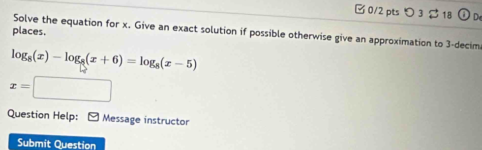 [ 0/2 pts つ 3 18 i De 
places. 
Solve the equation for x. Give an exact solution if possible otherwise give an approximation to 3 -decima
log _8(x)-log _8(x+6)=log _8(x-5)
x=□
Question Help: Message instructor 
Submit Question