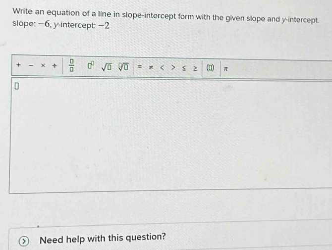 Write an equation of a line in slope-intercept form with the given slope and y-intercept. 
slope: −6, y-intercept: −2
+ - +  □ /□   □^(□) sqrt(□ ) sqrt[□](□ ) = (0) π
Need help with this question?