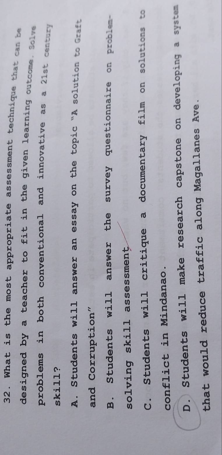 What is the most appropriate assessment technique that can be
designed by a teacher to fit in the given learning outcome. Solve
problems in both conventional and innovative as a 21st century 
skill?
A. Students will answer an essay on the topic "A solution to Graft
and Corruption"
B. Students will answer the survey questionnaire on problem-
solving skill assessment
C. Students will critique a documentary film on solutions to
conflict in Mindanao.
D. Students will make research capstone on developing a system
that would reduce traffic along Magallanes Ave.
