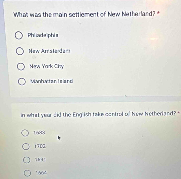 What was the main settlement of New Netherland? *
Philadelphia
New Amsterdam
New York City
Manhattan Island
In what year did the English take control of New Netherland? *
1683
1702
1691
1664