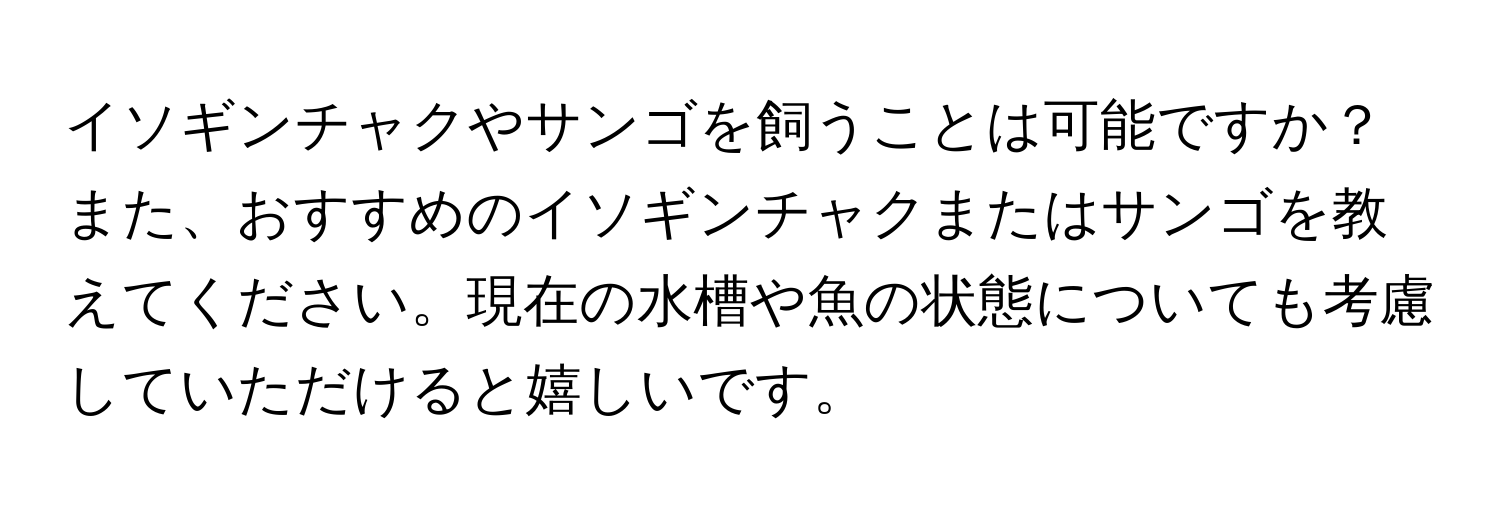 イソギンチャクやサンゴを飼うことは可能ですか？また、おすすめのイソギンチャクまたはサンゴを教えてください。現在の水槽や魚の状態についても考慮していただけると嬉しいです。