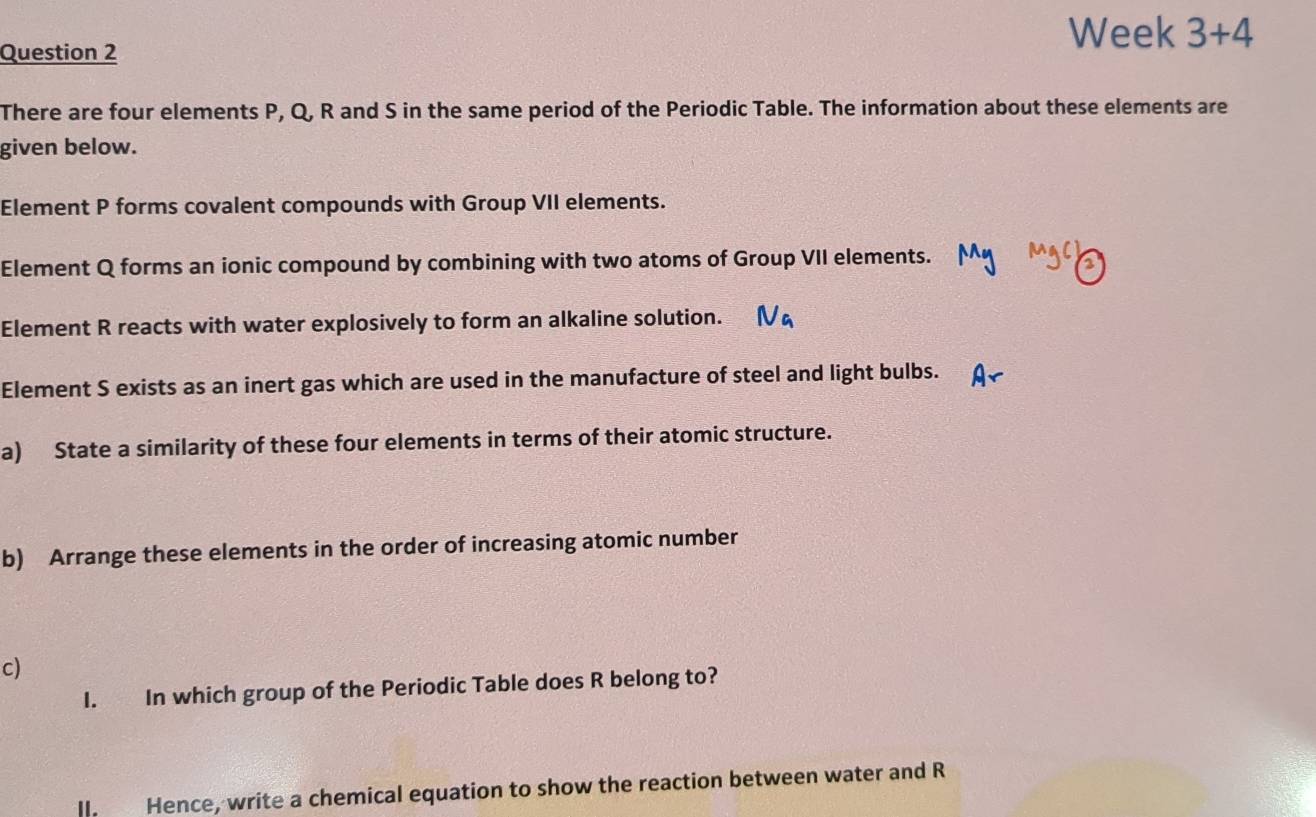 Week 3+4 
Question 2 
There are four elements P, Q, R and S in the same period of the Periodic Table. The information about these elements are 
given below. 
Element P forms covalent compounds with Group VII elements. 
Element Q forms an ionic compound by combining with two atoms of Group VII elements. 
Element R reacts with water explosively to form an alkaline solution. 
Element S exists as an inert gas which are used in the manufacture of steel and light bulbs. 
a) State a similarity of these four elements in terms of their atomic structure. 
b) Arrange these elements in the order of increasing atomic number 
c) 
I. In which group of the Periodic Table does R belong to? 
lI. Hence, write a chemical equation to show the reaction between water and R