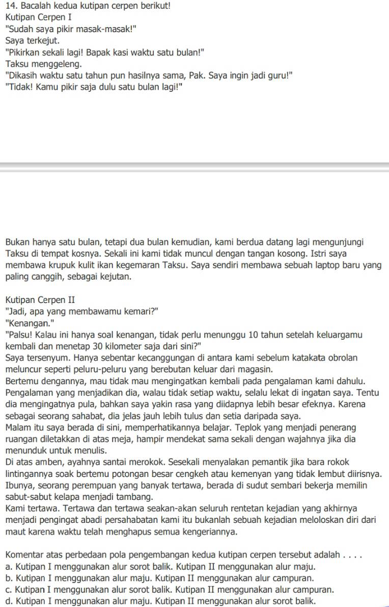 Bacalah kedua kutipan cerpen berikut!
Kutipan Cerpen I
"Sudah saya pikir masak-masak!"
Saya terkejut.
"Pikirkan sekali lagi! Bapak kasi waktu satu bulan!"
Taksu menggeleng.
"Dikasih waktu satu tahun pun hasilnya sama, Pak. Saya ingin jadi guru!"
"Tidak! Kamu pikir saja dulu satu bulan lagi!"
Bukan hanya satu bulan, tetapi dua bulan kemudian, kami berdua datang lagi mengunjungi
Taksu di tempat kosnya. Sekali ini kami tidak muncul dengan tangan kosong. Istri saya
membawa krupuk kulit ikan kegemaran Taksu. Saya sendiri membawa sebuah laptop baru yang
paling canggih, sebagai kejutan.
Kutipan Cerpen II
"Jadi, apa yang membawamu kemari?"
"Kenangan."
''Palsu! Kalau ini hanya soal kenangan, tidak perlu menunggu 10 tahun setelah keluargamu
kembali dan menetap 30 kilometer saja dari sini?"
Saya tersenyum. Hanya sebentar kecanggungan di antara kami sebelum katakata obrolan
meluncur seperti peluru-peluru yang berebutan keluar dari magasin.
Bertemu dengannya, mau tidak mau mengingatkan kembali pada pengalaman kami dahulu.
Pengalaman yang menjadikan dia, walau tidak setiap waktu, selalu lekat di ingatan saya. Tentu
dia mengingatnya pula, bahkan saya yakin rasa yang diidapnya lebih besar efeknya. Karena
sebagai seorang sahabat, dia jelas jauh lebih tulus dan setia daripada saya.
Malam itu saya berada di sini, memperhatikannya belajar. Teplok yang menjadi penerang
ruangan diletakkan di atas meja, hampir mendekat sama sekali dengan wajahnya jika dia
menunduk untuk menulis.
Di atas amben, ayahnya santai merokok. Sesekali menyalakan pemantik jika bara rokok
lintingannya soak bertemu potongan besar cengkeh atau kemenyan yang tidak lembut diirisnya.
Ibunya, seorang perempuan yang banyak tertawa, berada di sudut sembari bekerja memilin
sabut-sabut kelapa menjadi tambang.
Kami tertawa. Tertawa dan tertawa seakan-akan seluruh rentetan kejadian yang akhirnya
menjadi pengingat abadi persahabatan kami itu bukanlah sebuah kejadian meloloskan diri dari
maut karena waktu telah menghapus semua kengeriannya.
Komentar atas perbedaan pola pengembangan kedua kutipan cerpen tersebut adalah . . . .
a. Kutipan I menggunakan alur sorot balik. Kutipan II menggunakan alur maju.
b. Kutipan I menggunakan alur maju. Kutipan II menggunakan alur campuran.
c. Kutipan I menggunakan alur sorot balik. Kutipan II menggunakan alur campuran.
d. Kutipan I menggunakan alur maju. Kutipan II menggunakan alur sorot balik.