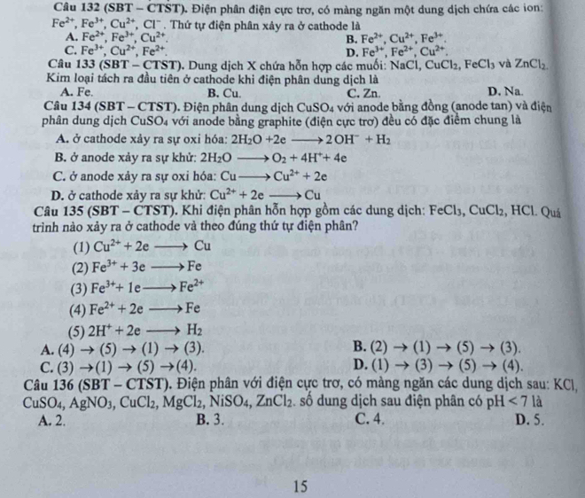 (SBT - -CTST) Điện phân điện cực trơ, có màng ngăn một dung dịch chứa các ion:
Fe^(2+),Fe^(3+),Cu^(2+),Cl^-. Thứ tự điện phân xảy ra ở cathode là
A. Fe^(2+),Fe^(3+),Cu^(2+). B. Fe^(2+),Cu^(2+),Fe^(3+).
C. Fe^(3+),Cu^(2+),Fe^(2+). D. Fe^(3+),Fe^(2+),Cu^(2+).
Câu 33(SBT-CTST). Dung dịch X chứa hỗn hợp các muối: NaCl, CuCl_2,FeCl_3 và ZnCl_2.
Kim loại tách ra đầu tiên ở cathode khi điện phân dung dịch là
A. Fe. B. Cu. C. Zn. D. Na.
Câu 134 (SBT - CTST). Điện phân dung dịch CuSO4 với anode bằng đồng (anode tan) và điện
phân dung dịch CuSO₄ với anode bằng graphite (điện cực trơ) đều có đặc điểm chung là
A. ở cathode xảy ra sự oxi hóa: 2H_2O+2eto 2OH^-+H_2
B. ở anode xảy ra sự khử: 2H_2Oto O_2+4H^++4e
C. ở anode xảy ra sự oxi hóa: Cuto Cu^(2+)+2e
D. ở cathode xảy ra sự khử: Cu^(2+)+2e to Cu
Câu 135 (SBT - CTST). Khi điện phân hỗn hợp gồm các dung dịch: Fe Cl_3,CuCl_2 :, HCl. Quá
trình nào xảy ra ở cathode và theo đúng thứ tự điện phân?
(1) Cu^(2+)+2eto Cu
(2) Fe^(3+)+3eto Fe
(3) Fe^(3+)+1eto Fe^(2+)
(4) Fe^(2+)+2eto Fe
(5) 2H^++2eto H_2
B.
A. (4)to (5)to (1)to (3). (2)to (1)to (5)to (3).
D.
C. (3)to (1)to (5)to (4). (1)to (3)to (5)to (4).
Câu 136(SBT-CTST) D. Điện phân với điện cực trơ, có màng ngăn các dung dịch sau: KCl,
Cu SO_4, AgNO_3,CuCl_2,MgCl_2. 1 NiSO_4. ZnCl_2 số dung dịch sau điện phân có pH <7la</tex>
A. 2. B. 3. C. 4. D. 5.
15