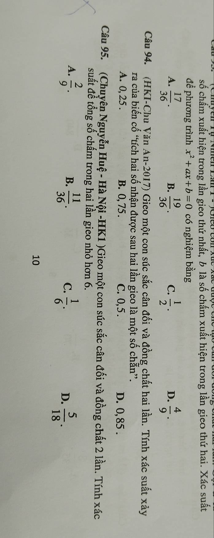 số chấm xuất hiện trong lần gieo thứ nhất, b là số chấm xuất hiện trong lần gieo thứ hai. Xác suất
để phương trình x^2+ax+b=0 có nghiệm bằng
A.  17/36 .  19/36 .  1/2 .  4/9 . 
B.
C.
D.
Câu 94. (HKI-Chu Văn An-2017) Gieo một con súc sắc cân đối và đồng chất hai lần. Tính xác suất xảy
ra của biến cố “tích hai số nhận được sau hai lần gieo là một số chẵn”.
A. 0, 25. B. 0, 75. C. 0, 5. D. 0,85.
Câu 95. (Chuyên Nguyễn Huệ - Hà Nội -HK1 )Gieo một con súc sắc cân đối và đồng chất 2 lần. Tính xác
suất để tổng số chấm trong hai lần gieo nhỏ hơn 6.
A.  2/9 .  11/36 .  1/6 . 
B.
C.
D.  5/18 . 
10