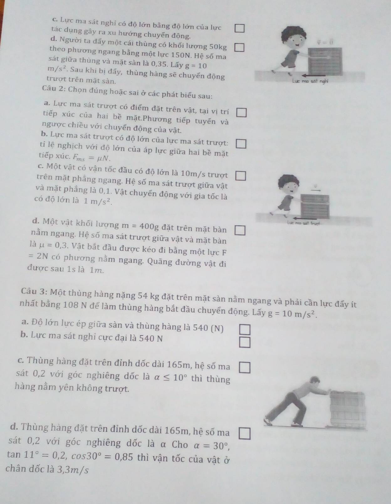 c. Lực ma sát nghỉ có độ lớn bằng độ lớn của lực
tác dụng gây ra xu hướng chuyển động.
d. Người ta đẩy một cái thùng có khối lượng 50kg
theo phương ngang bằng một lực 150N. Hệ số ma
sát giữa thùng và mặt sàn là 0,35. Lấy g=10
m/s^2. Sau khi bị đẩy, thùng hàng sẽ chuyển động
trượt trên mặt sàn. 
Câu 2: Chọn đúng hoặc sai ở các phát biểu sau:
a. Lực ma sát trượt có điểm đặt trên vật, tại vị trí
tiếp xúc của hai bề mặt.Phương tiếp tuyến và
ngược chiều với chuyển động của vật.
b. Lực ma sát trượt có độ lớn của lực ma sát trượt:
tỉ lệ nghịch với độ lớn của áp lực giữa hai bề mặt
tiếp xúc. F_ms=mu N.
c. Một vật có vận tốc đầu có độ lớn là 10m/s trượt
trên mặt phẳng ngang. Hệ số ma sát trượt giữa vật
và mặt phẳng là 0,1. Vật chuyển động với gia tốc là
có độ lớn là 1m/s^2.
Luc mo sát trượt
d. Một vật khối lượng m=400g đặt trên mặt bàn □
nằm ngang. Hệ số ma sát trượt giữa vật và mặt bàn
là mu =0,3. Vật bắt đầu được kéo đi bằng một lực F
=2N có phương nằm ngang. Quãng đường vật đi
được sau 1s là 1m.
Câu 3: Một thùng hàng nặng 54 kg đặt trên mặt sàn nằm ngang và phải cần lực đẩy ít
nhất bằng 108 N để làm thùng hàng bắt đầu chuyển động. Lấy g=10m/s^2.
a. Độ lớn lực ép giữa sàn và thùng hàng là 540 (N) □
b. Lực ma sát nghỉ cực đại là 540 N
c. Thùng hàng đặt trên đỉnh dốc dài 165m, hệ số ma □
sát 0,2 với góc nghiêng dốc là alpha ≤ 10° thì thùng
hàng nằm yên không trượt.
d. Thùng hàng đặt trên đỉnh dốc dài 165m, hệ số ma □
sát 0,2 với góc nghiêng dốc là α Cho alpha =30°,
tan 11°=0,2,cos 30°=0,85 thì vận tốc của vật ở
chân dốc là 3,3m/s