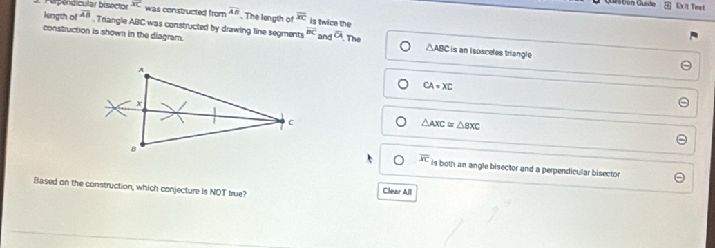 Gestión Guide Exit Test
Perpendicular bisector overline XC was constructed from overline AB. The length of overline XC is twice the
length of overline AB , Triangle ABC was constructed by drawing line segments overline BC and overline a The
construction is shown in the diagram.
△ ABC is an isosceles triangle
CA=XC
△ AXC≌ △ BXC
overline XC is both an angle bisector and a perpendicular bisector
Based on the construction, which conjecture is NOT true?
Clear All