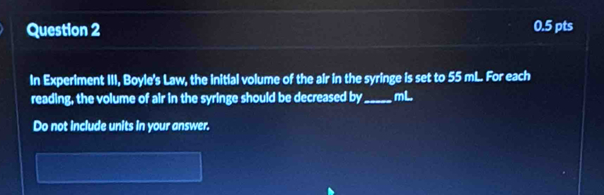 In Experiment III, Boyle's Law, the initial volume of the air in the syringe is set to 55 mL. For each 
reading, the volume of air in the syringe should be decreased by_ mL. 
Do not include units in your answer.