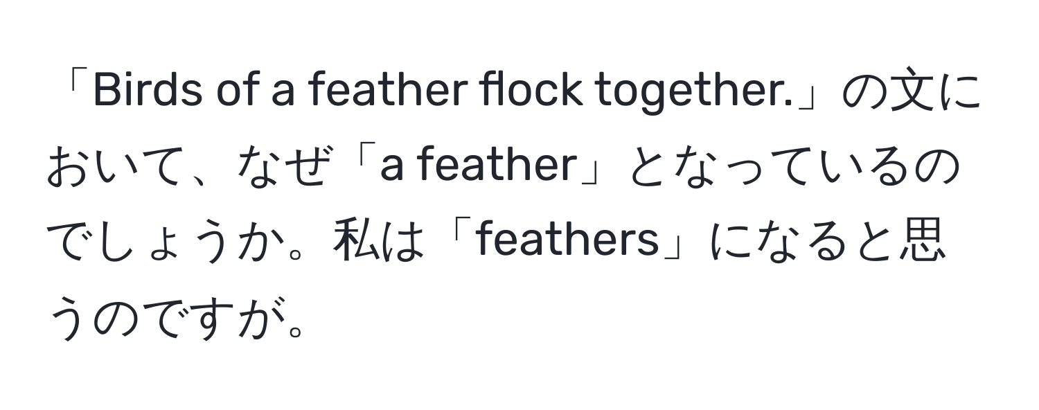 「Birds of a feather flock together.」の文において、なぜ「a feather」となっているのでしょうか。私は「feathers」になると思うのですが。